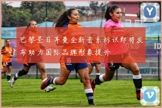 巴黎圣日耳曼全新音乐标识即将发布助力国际品牌形象提升