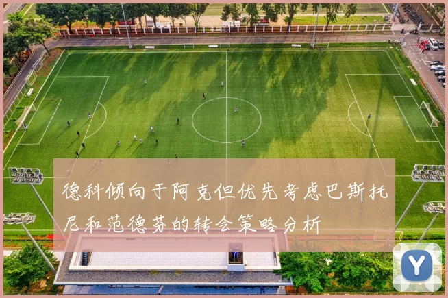 德科倾向于阿克但优先考虑巴斯托尼和范德芬的转会策略分析