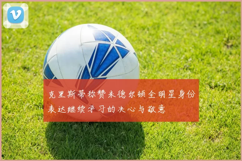 克里斯蒂称赞米德尔顿全明星身份表达继续学习的决心与敬意
