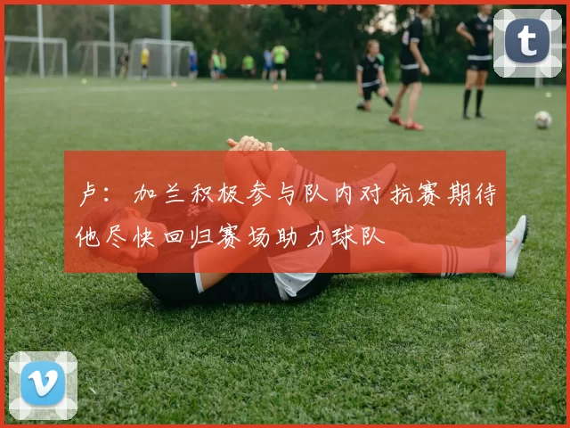 卢：加兰积极参与队内对抗赛期待他尽快回归赛场助力球队
