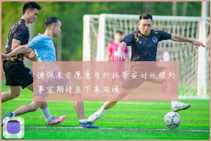 德佩表示愿意与科林蒂安讨论续约事宜期待坐下来沟通