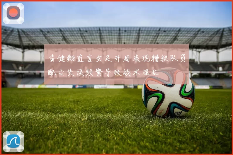 黄健翔直言女足开局表现糟糕队员配合失误频繁导致战术混乱