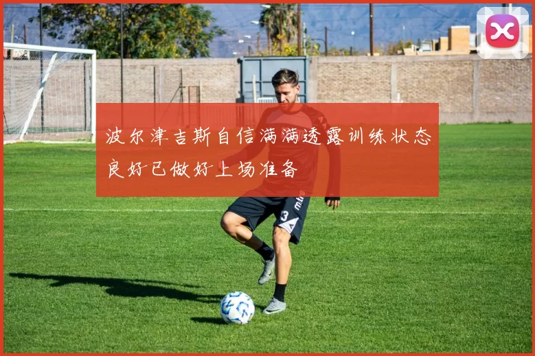 波尔津吉斯自信满满透露训练状态良好已做好上场准备