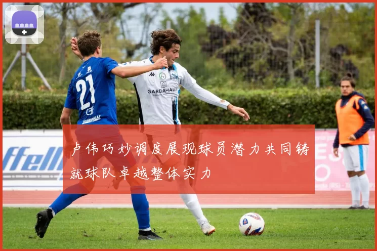 卢伟巧妙调度展现球员潜力共同铸就球队卓越整体实力