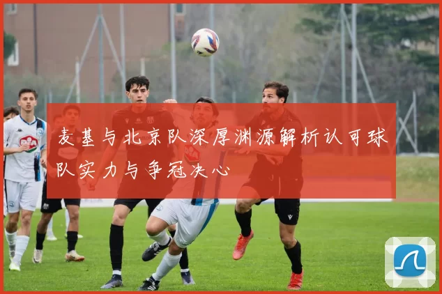 麦基与北京队深厚渊源解析认可球队实力与争冠决心