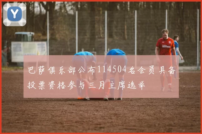 巴萨俱乐部公布114504名会员具备投票资格参与三月主席选举