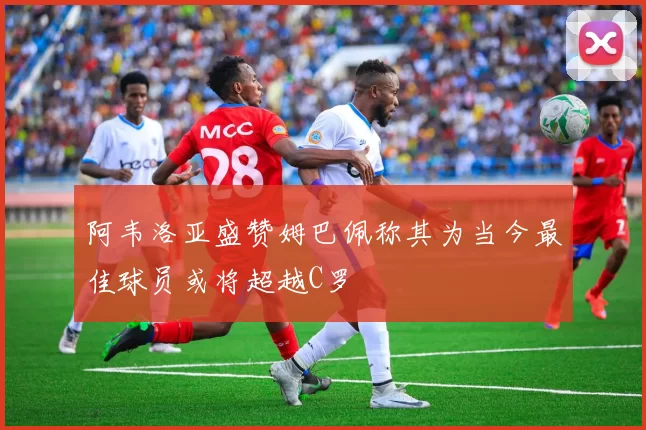 阿韦洛亚盛赞姆巴佩称其为当今最佳球员或将超越C罗