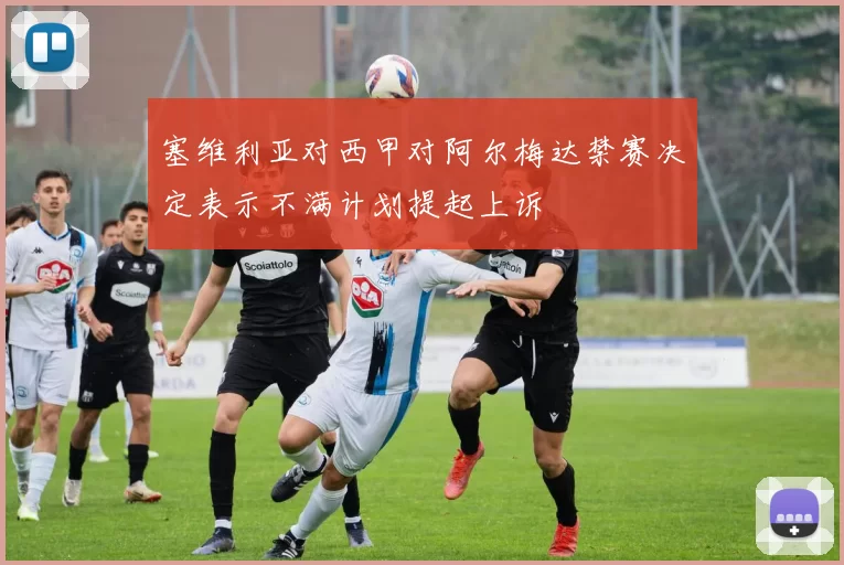 塞维利亚对西甲对阿尔梅达禁赛决定表示不满计划提起上诉