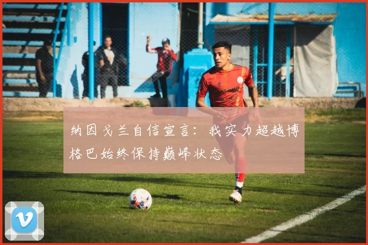 纳因戈兰自信宣言：我实力超越博格巴始终保持巅峰状态