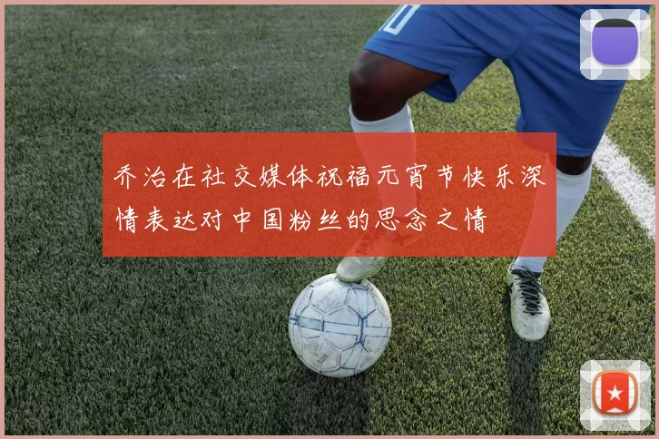 乔治在社交媒体祝福元宵节快乐深情表达对中国粉丝的思念之情