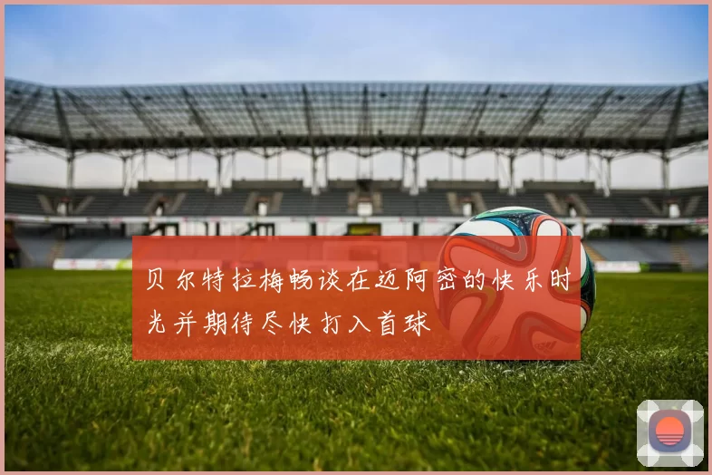 贝尔特拉梅畅谈在迈阿密的快乐时光并期待尽快打入首球
