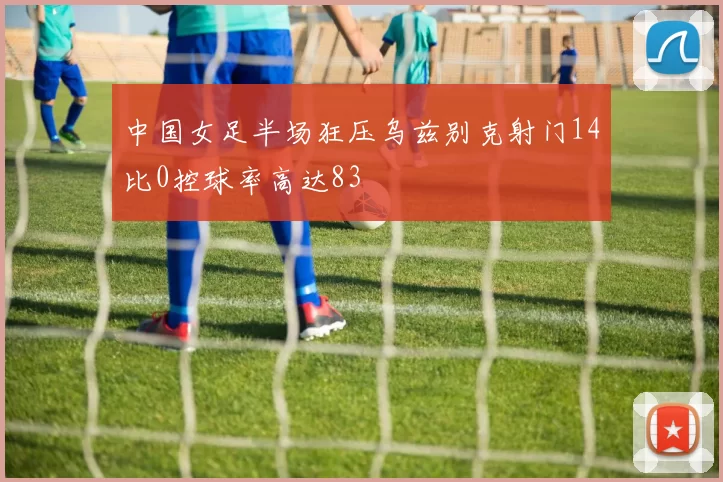 中国女足半场狂压乌兹别克射门14比0控球率高达83