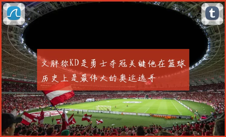 文胖称KD是勇士夺冠关键他在篮球历史上是最伟大的奥运选手