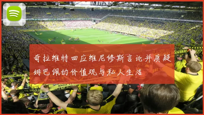 奇拉维特回应维尼修斯言论并质疑姆巴佩的价值观与私人生活