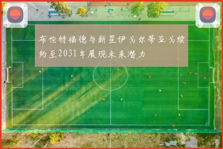 布伦特福德与新星伊戈尔蒂亚戈续约至2031年展现未来潜力