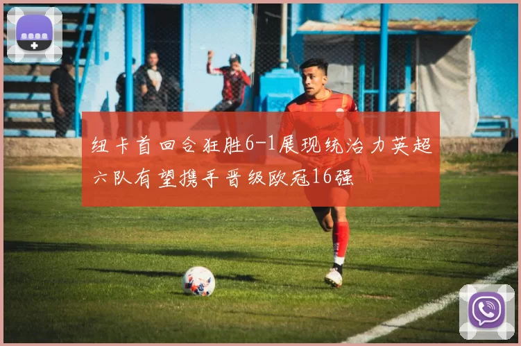纽卡首回合狂胜6-1展现统治力英超六队有望携手晋级欧冠16强