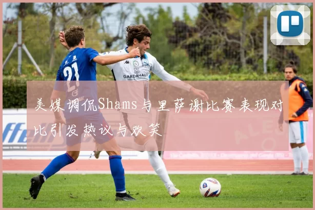 美媒调侃Shams与里萨谢比赛表现对比引发热议与欢笑