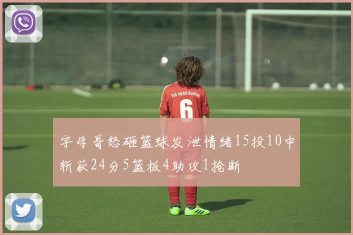 字母哥怒砸篮球发泄情绪15投10中斩获24分5篮板4助攻1抢断