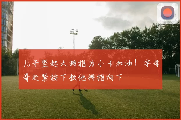 儿子竖起大拇指为小卡加油！字母哥赶紧按下教他拇指向下