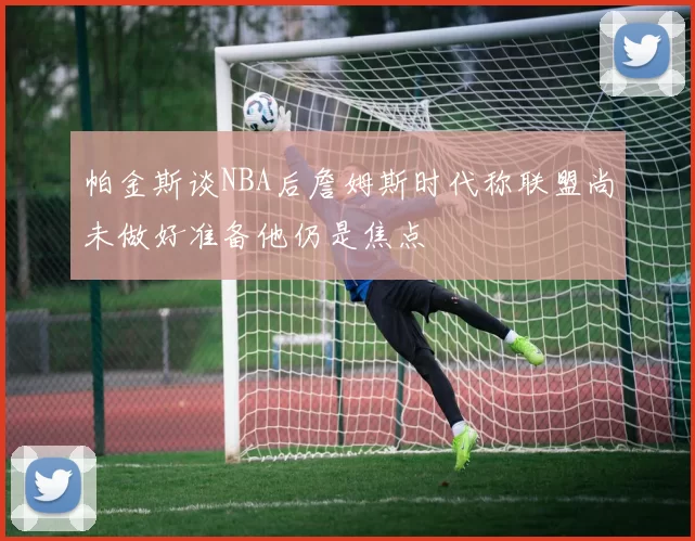 帕金斯谈NBA后詹姆斯时代称联盟尚未做好准备他仍是焦点