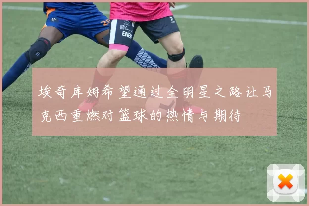埃奇库姆希望通过全明星之路让马克西重燃对篮球的热情与期待
