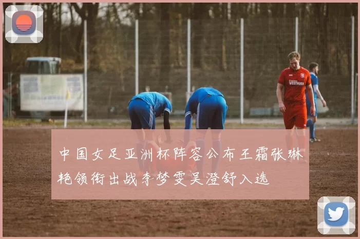 中国女足亚洲杯阵容公布王霜张琳艳领衔出战李梦雯吴澄舒入选