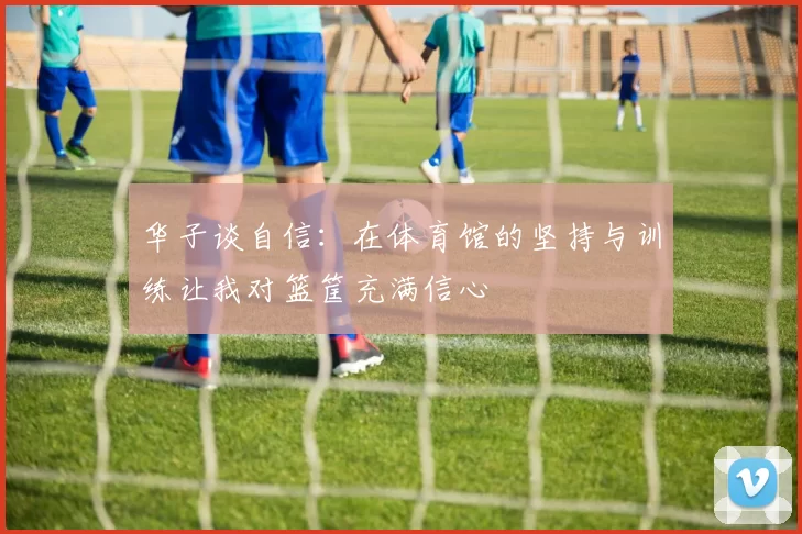 华子谈自信：在体育馆的坚持与训练让我对篮筐充满信心