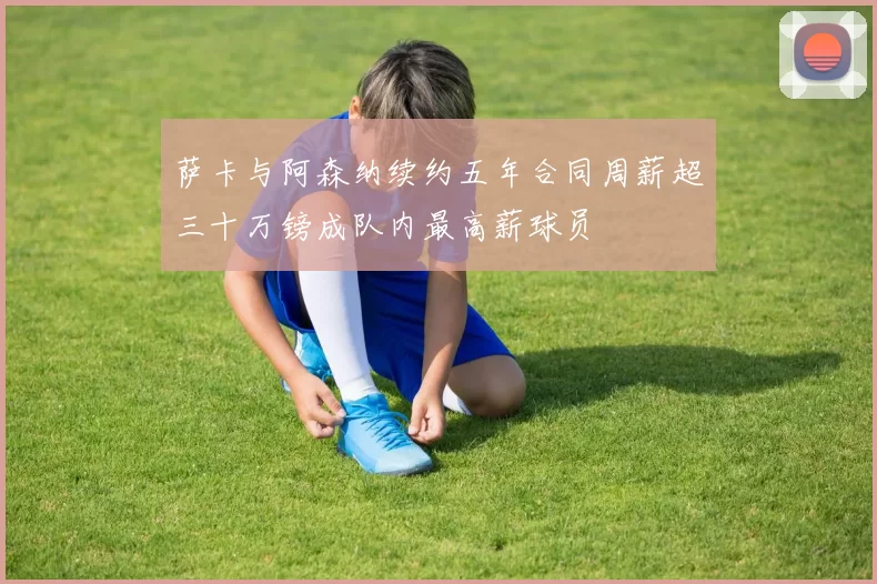 萨卡与阿森纳续约五年合同周薪超三十万镑成队内最高薪球员