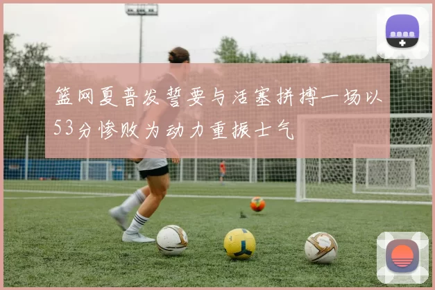 篮网夏普发誓要与活塞拼搏一场以53分惨败为动力重振士气