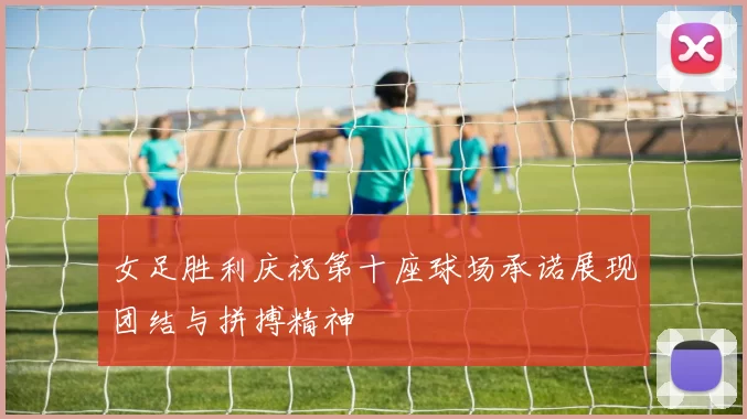 女足胜利庆祝第十座球场承诺展现团结与拼搏精神