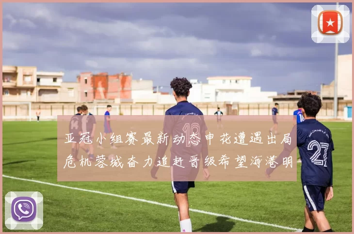 亚冠小组赛最新动态申花遭遇出局危机蓉城奋力追赶晋级希望海港明日迎战挑战