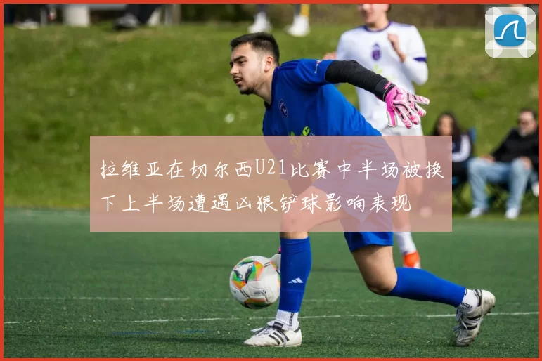 拉维亚在切尔西U21比赛中半场被换下上半场遭遇凶狠铲球影响表现