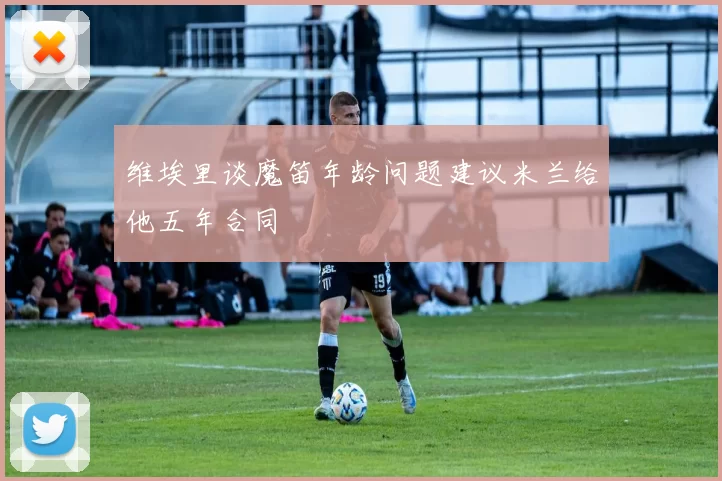维埃里谈魔笛年龄问题建议米兰给他五年合同